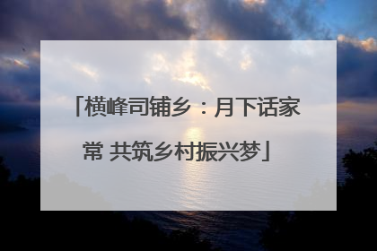 横峰司铺乡：月下话家常 共筑乡村振兴梦