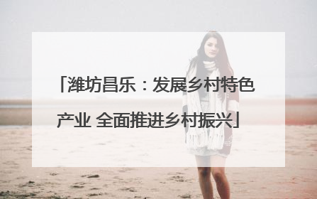 潍坊昌乐：发展乡村特色产业 全面推进乡村振兴