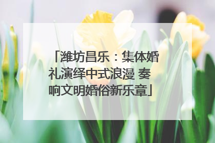 潍坊昌乐：集体婚礼演绎中式浪漫 奏响文明婚俗新乐章