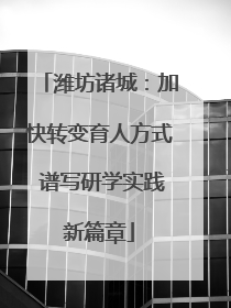 潍坊诸城：加快转变育人方式 谱写研学实践新篇章