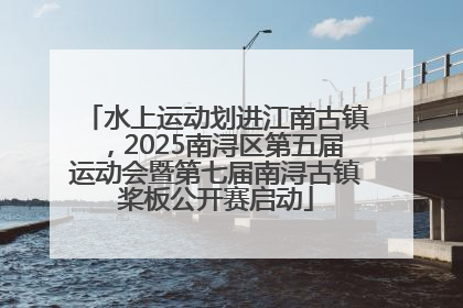 水上运动划进江南古镇，2025南浔区第五届运动会暨第七届南浔古镇桨板公开赛启动