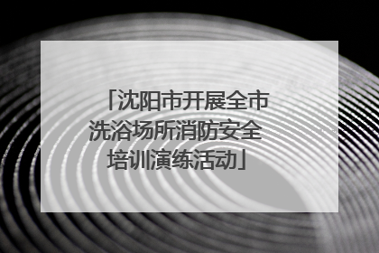 沈阳市开展全市洗浴场所消防安全培训演练活动