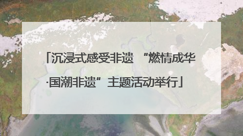 沉浸式感受非遗 “燃情成华·国潮非遗”主题活动举行