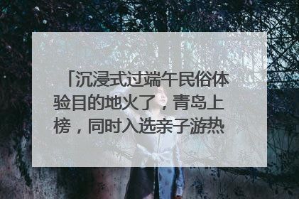 沉浸式过端午民俗体验目的地火了，青岛上榜，同时入选亲子游热门Top10