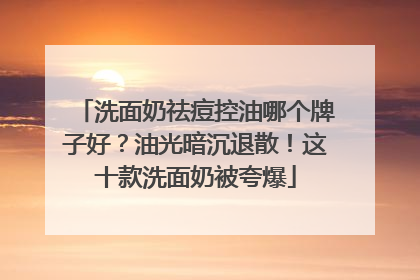 洗面奶祛痘控油哪个牌子好？油光暗沉退散！这十款洗面奶被夸爆