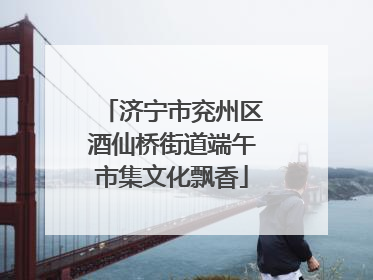 济宁市兖州区酒仙桥街道端午市集文化飘香