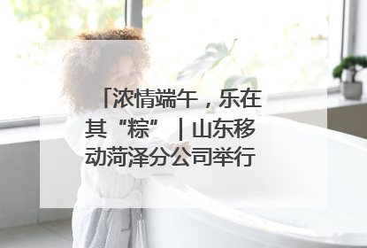 浓情端午，乐在其“粽”｜山东移动菏泽分公司举行端午节主题活动