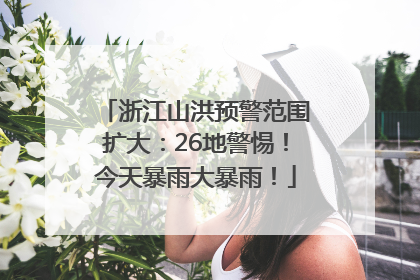 浙江山洪预警范围扩大：26地警惕！今天暴雨大暴雨！