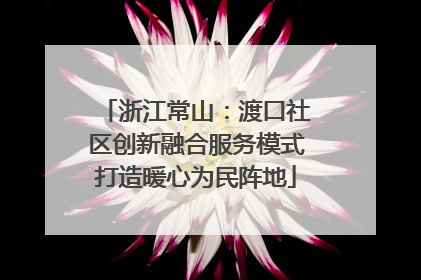 浙江常山：渡口社区创新融合服务模式打造暖心为民阵地