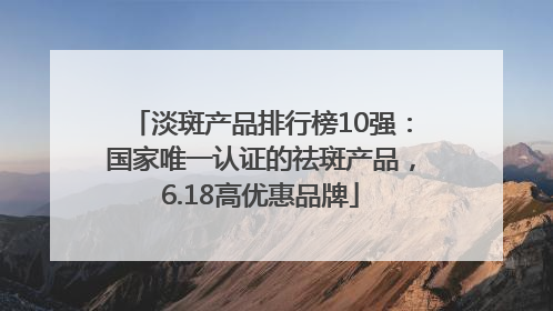 淡斑产品排行榜10强：国家唯一认证的祛斑产品，6.18高优惠品牌
