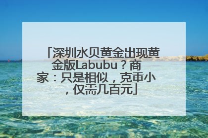 深圳水贝黄金出现黄金版Labubu？商家：只是相似，克重小，仅需几百元
