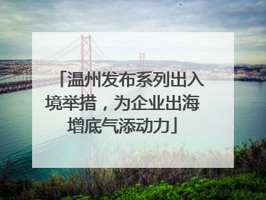 温州发布系列出入境举措，为企业出海增底气添动力