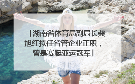 湖南省体育局副局长龚旭红拟任省管企业正职，曾是赛艇亚运冠军