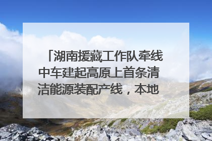 湖南援藏工作队牵线中车建起高原上首条清洁能源装配产线，本地大学生成车间检验员