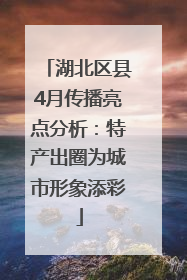 湖北区县4月传播亮点分析：特产出圈为城市形象添彩