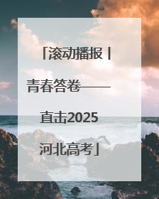 滚动播报丨青春答卷——直击2025河北高考