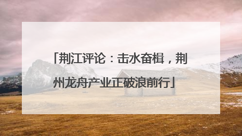 荆江评论：击水奋楫，荆州龙舟产业正破浪前行