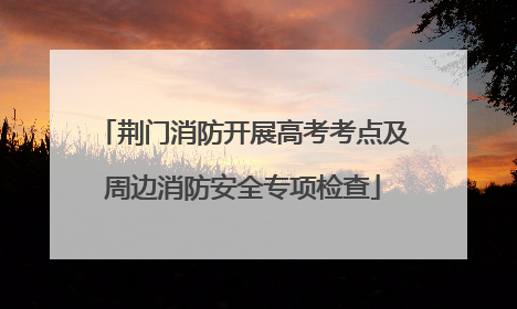 荆门消防开展高考考点及周边消防安全专项检查
