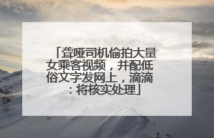 聋哑司机偷拍大量女乘客视频，并配低俗文字发网上，滴滴：将核实处理