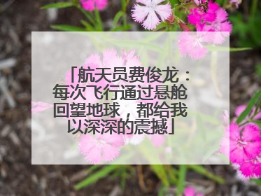 航天员费俊龙：每次飞行通过悬舱回望地球，都给我以深深的震撼