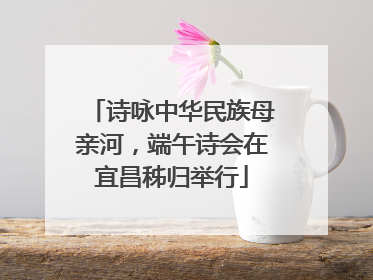 诗咏中华民族母亲河，端午诗会在宜昌秭归举行