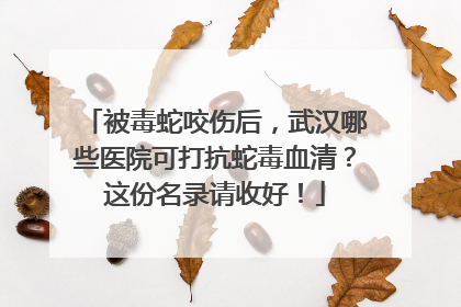 被毒蛇咬伤后，武汉哪些医院可打抗蛇毒血清？这份名录请收好！