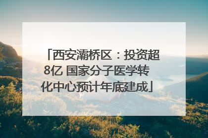 西安灞桥区：投资超8亿 国家分子医学转化中心预计年底建成