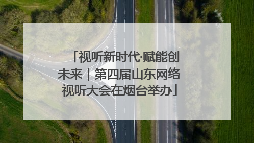 视听新时代·赋能创未来｜第四届山东网络视听大会在烟台举办