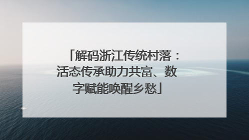 解码浙江传统村落：活态传承助力共富、数字赋能唤醒乡愁