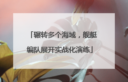 辗转多个海域，舰艇编队展开实战化演练