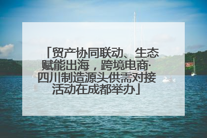 贸产协同联动、生态赋能出海，跨境电商·四川制造源头供需对接活动在成都举办