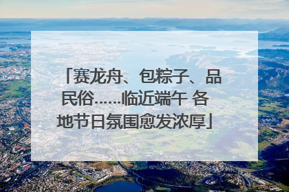 赛龙舟、包粽子、品民俗……临近端午 各地节日氛围愈发浓厚