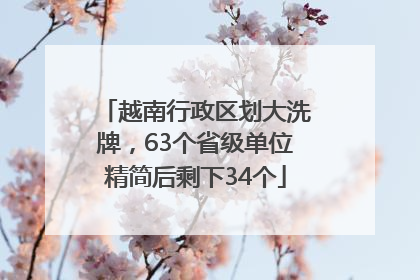 越南行政区划大洗牌，63个省级单位精简后剩下34个