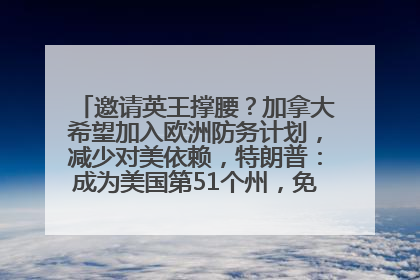 邀请英王撑腰？加拿大希望加入欧洲防务计划，减少对美依赖，特朗普：成为美国第51个州，免费用“金穹”