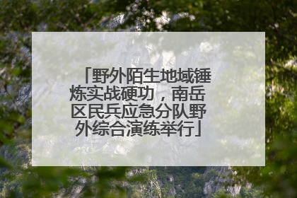 野外陌生地域锤炼实战硬功，南岳区民兵应急分队野外综合演练举行