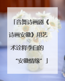 音舞诗画剧《诗画安徽》用艺术诠释李白的 “安徽情缘”