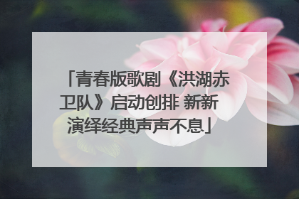 青春版歌剧《洪湖赤卫队》启动创排 新新演绎经典声声不息