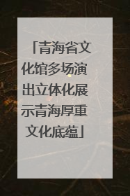 青海省文化馆多场演出立体化展示青海厚重文化底蕴