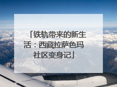 铁轨带来的新生活：西藏拉萨色玛社区变身记