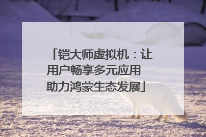 铠大师虚拟机：让用户畅享多元应用 助力鸿蒙生态发展