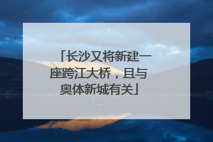长沙又将新建一座跨江大桥，且与奥体新城有关