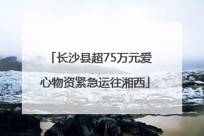 长沙县超75万元爱心物资紧急运往湘西