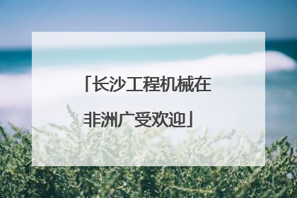长沙工程机械在非洲广受欢迎