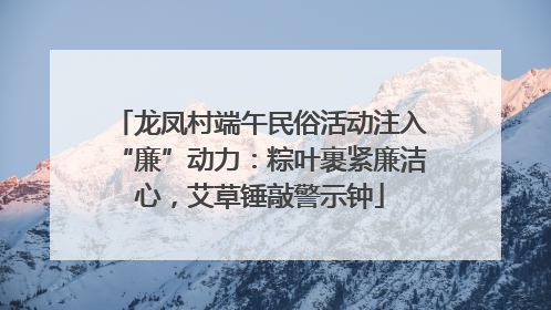 龙凤村端午民俗活动注入“廉”动力：粽叶裹紧廉洁心，艾草锤敲警示钟
