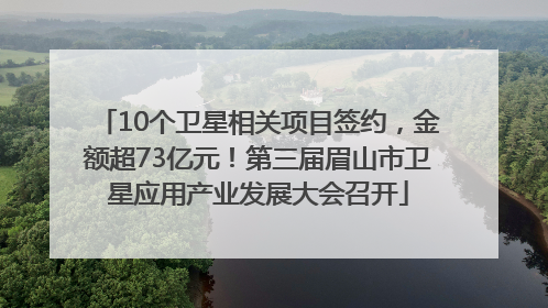 10个卫星相关项目签约，金额超73亿元！第三届眉山市卫星应用产业发展大会召开