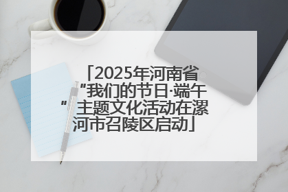 2025年河南省“我们的节日·端午”主题文化活动在漯河市召陵区启动