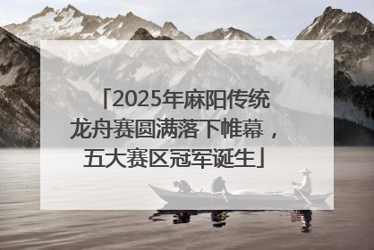 2025年麻阳传统龙舟赛圆满落下帷幕，五大赛区冠军诞生