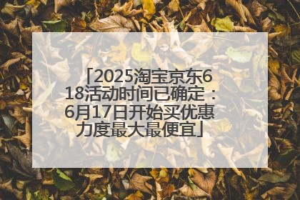 2025淘宝京东618活动时间已确定：6月17日开始买优惠力度最大最便宜