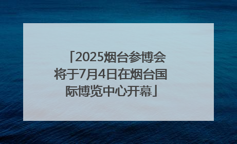 2025烟台参博会将于7月4日在烟台国际博览中心开幕