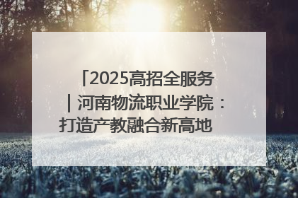 2025高招全服务｜河南物流职业学院：打造产教融合新高地 推动高质量快速发展